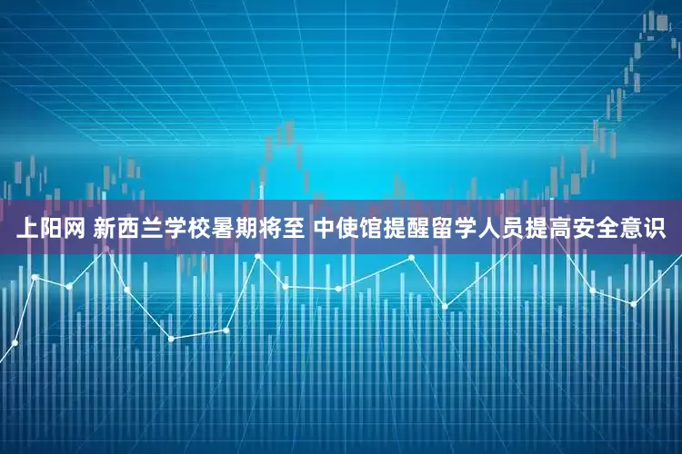 上阳网 新西兰学校暑期将至 中使馆提醒留学人员提高安全意识