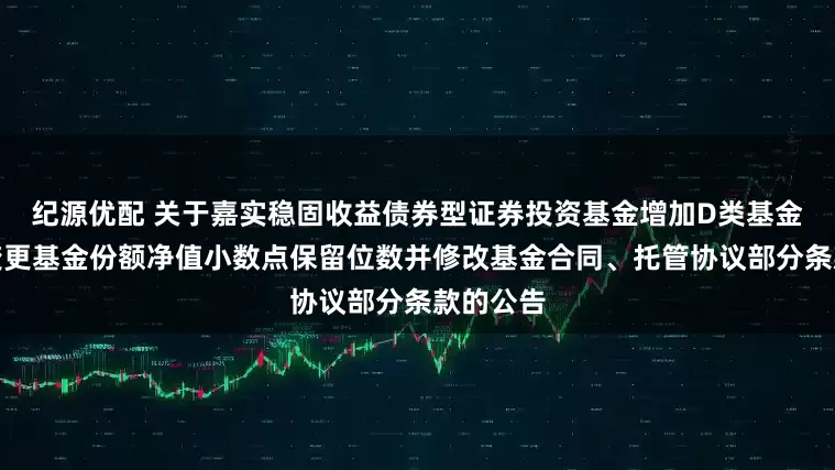 纪源优配 关于嘉实稳固收益债券型证券投资基金增加D类基金份额、变更基金份额净值小数点保留位数并修改基金合同、托管协议部分条款的公告
