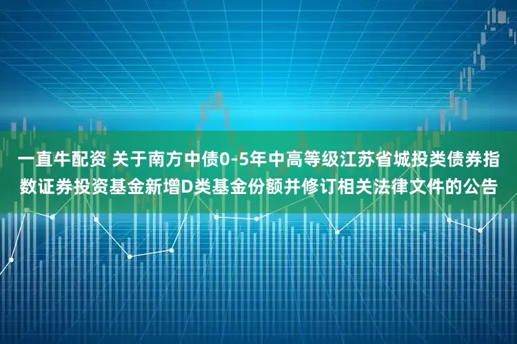 一直牛配资 关于南方中债0-5年中高等级江苏省城投类债券指数证券投资基金新增D类基金份额并修订相关法律文件的公告
