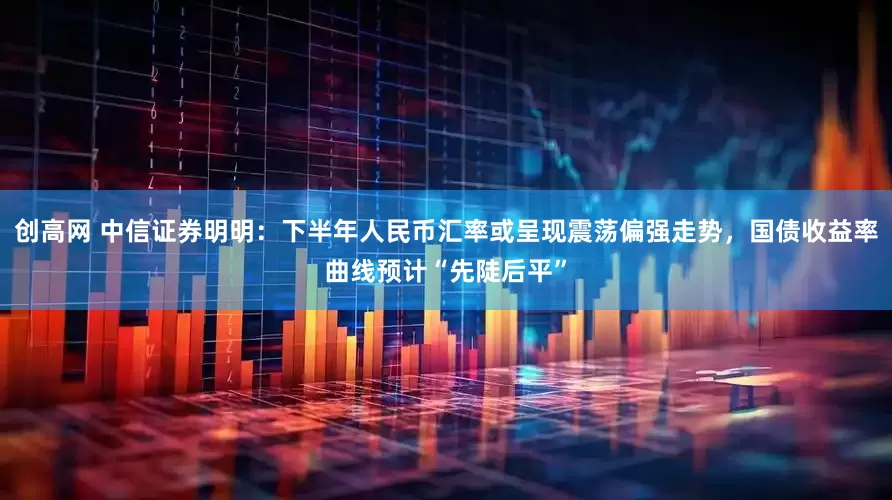 创高网 中信证券明明：下半年人民币汇率或呈现震荡偏强走势，国债收益率曲线预计“先陡后平”
