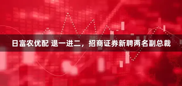 日富农优配 退一进二，招商证券新聘两名副总裁