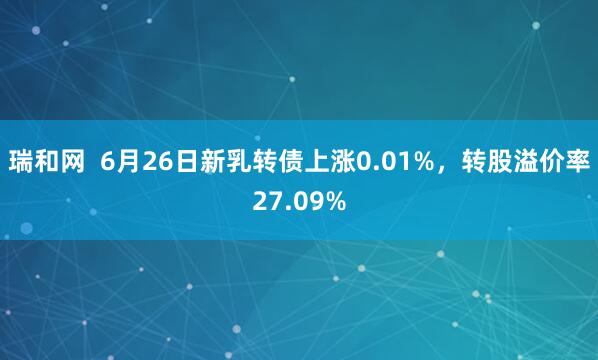 瑞和网  6月26日新乳转债上涨0.01%，转股溢价率27.09%