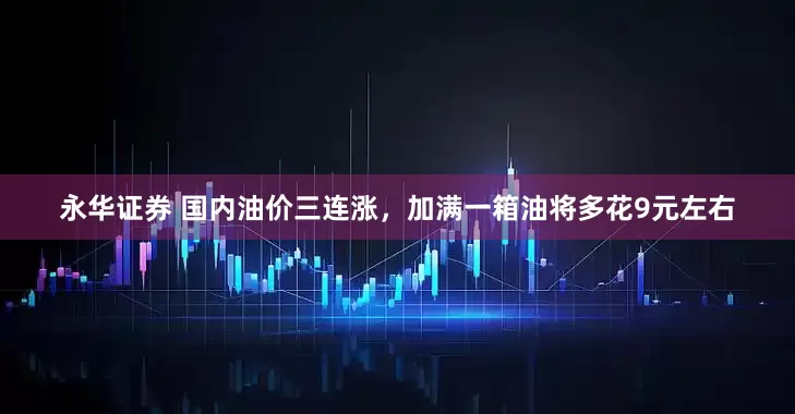 永华证券 国内油价三连涨，加满一箱油将多花9元左右