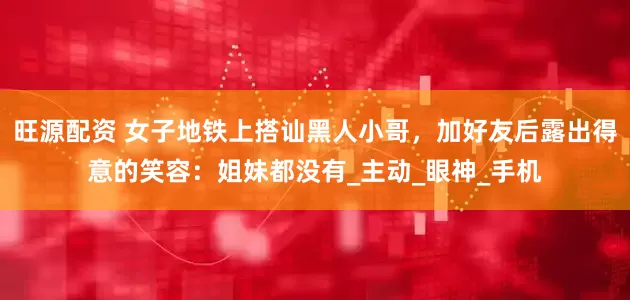 旺源配资 女子地铁上搭讪黑人小哥，加好友后露出得意的笑容：姐妹都没有_主动_眼神_手机