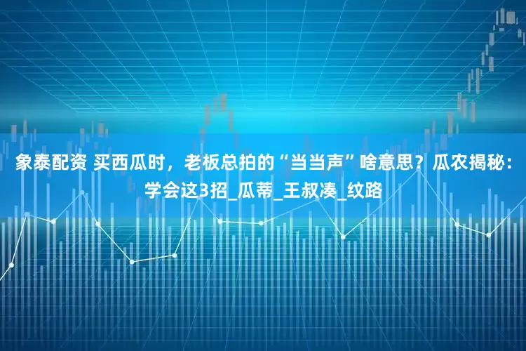 象泰配资 买西瓜时，老板总拍的“当当声”啥意思？瓜农揭秘：学会这3招_瓜蒂_王叔凑_纹路