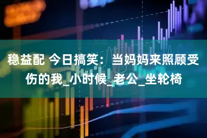稳益配 今日搞笑：当妈妈来照顾受伤的我_小时候_老公_坐轮椅