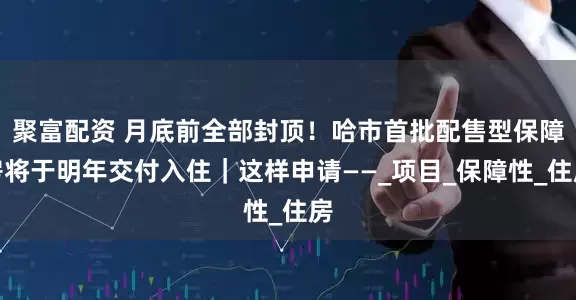 聚富配资 月底前全部封顶！哈市首批配售型保障房将于明年交付入住｜这样申请——_项目_保障性_住房