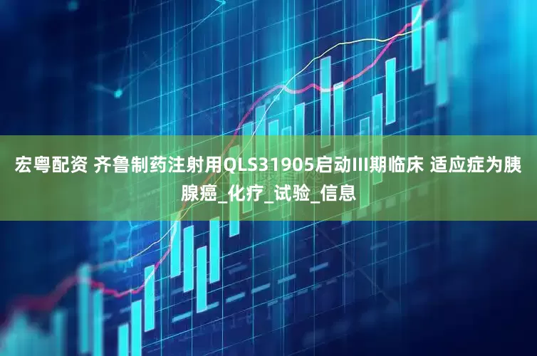 宏粤配资 齐鲁制药注射用QLS31905启动III期临床 适应症为胰腺癌_化疗_试验_信息