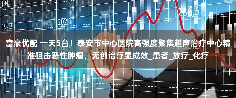 富豪优配 一天5台！泰安市中心医院高强度聚焦超声治疗中心精准狙击恶性肿瘤，无创治疗显成效_患者_放疗_化疗