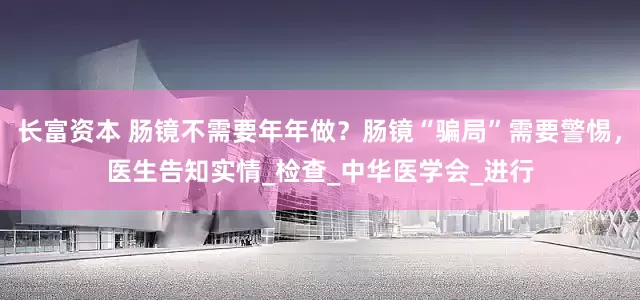 长富资本 肠镜不需要年年做？肠镜“骗局”需要警惕，医生告知实情_检查_中华医学会_进行