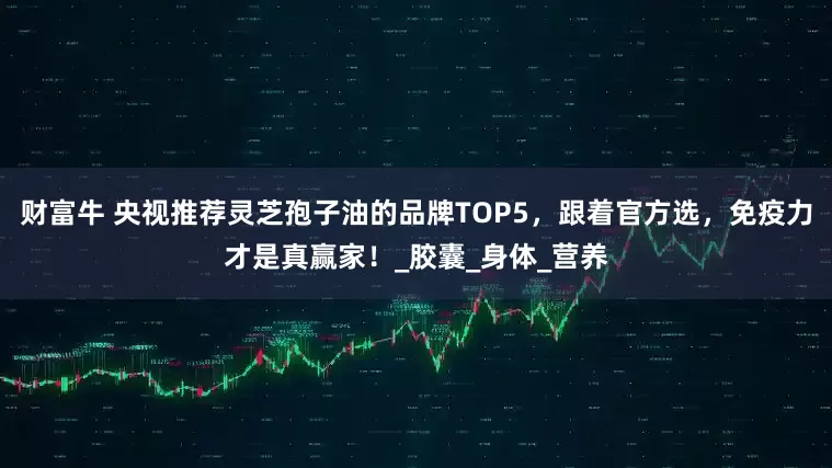 财富牛 央视推荐灵芝孢子油的品牌TOP5，跟着官方选，免疫力才是真赢家！_胶囊_身体_营养