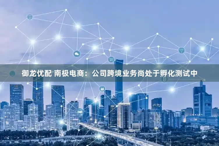 御龙优配 南极电商：公司跨境业务尚处于孵化测试中