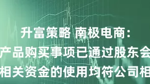 升富策略 南极电商：公司理财产品购买事项已通过股东会审议，相关资金的使用均符公司相关规章制度要求，并于理财产品购买及管理过程中实施相关核查程序，目前理财产品购买符合公司现阶段发展需求