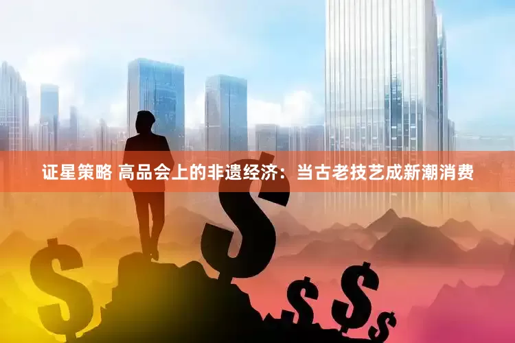 证星策略 高品会上的非遗经济：当古老技艺成新潮消费