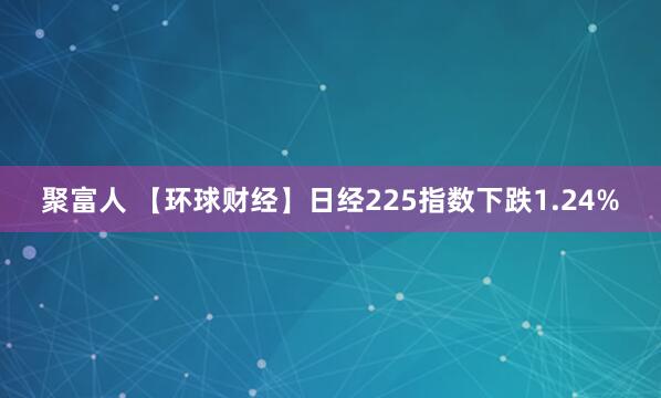 聚富人 【环球财经】日经225指数下跌1.24%