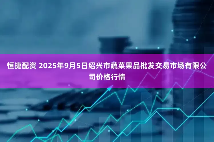 恒捷配资 2025年9月5日绍兴市蔬菜果品批发交易市场有限公司价格行情