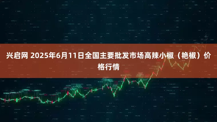 兴启网 2025年6月11日全国主要批发市场高辣小椒（艳椒）价格行情