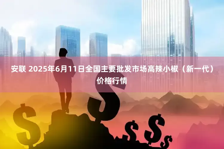 安联 2025年6月11日全国主要批发市场高辣小椒（新一代）价格行情