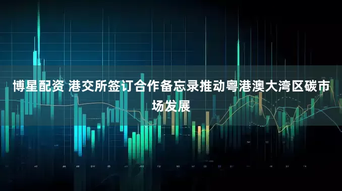 博星配资 港交所签订合作备忘录推动粤港澳大湾区碳市场发展