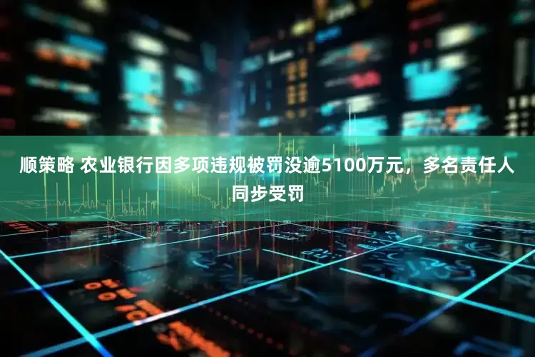 顺策略 农业银行因多项违规被罚没逾5100万元，多名责任人同步受罚