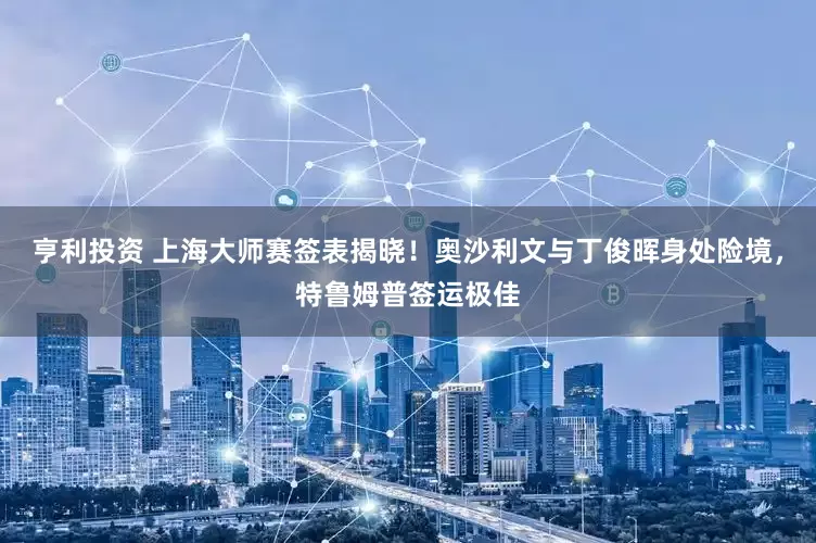 亨利投资 上海大师赛签表揭晓！奥沙利文与丁俊晖身处险境，特鲁姆普签运极佳